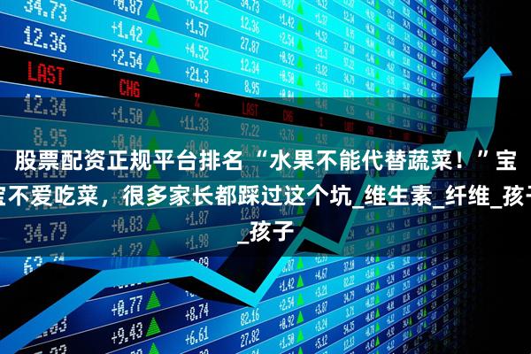 股票配资正规平台排名 “水果不能代替蔬菜！”宝宝不爱吃菜，很多家长都踩过这个坑_维生素_纤维_孩子