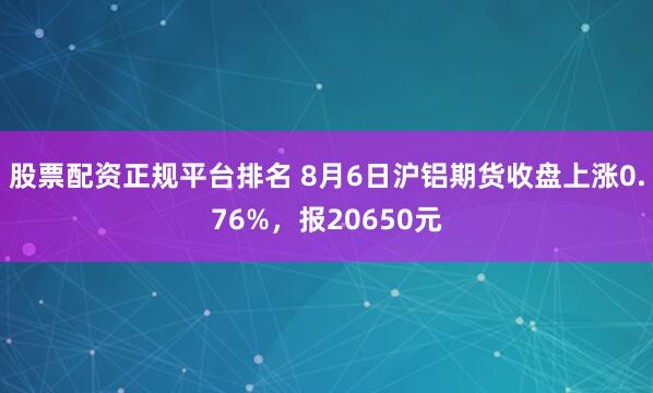 股票配资正规平台排名 8月6日沪铝期货收盘上涨0.76%，报20650元