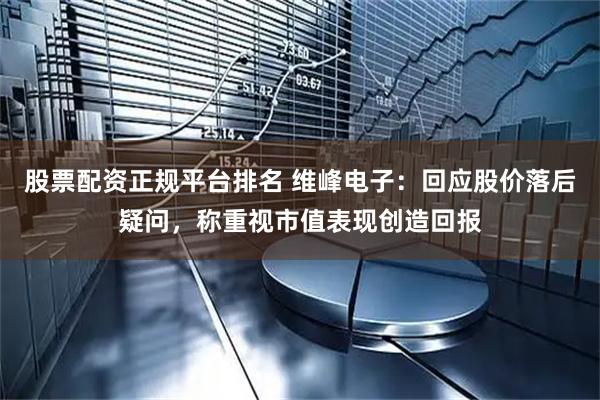 股票配资正规平台排名 维峰电子：回应股价落后疑问，称重视市值表现创造回报