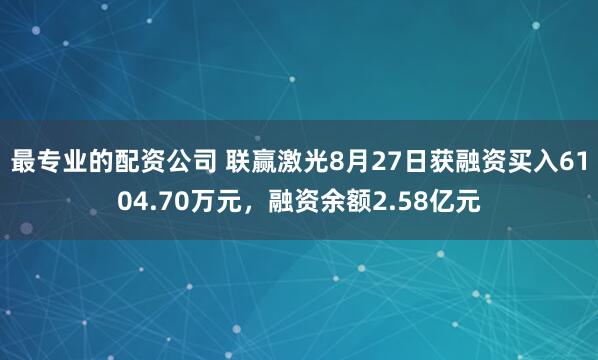 最专业的配资公司 联赢激光8月27日获融资买入6104.70万元，融资余额2.58亿元