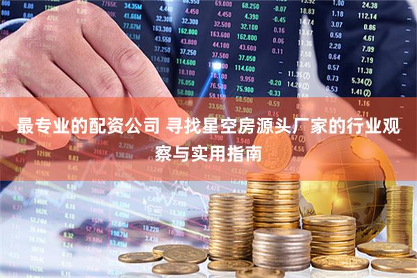 最专业的配资公司 寻找星空房源头厂家的行业观察与实用指南