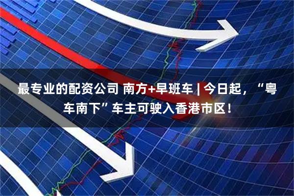 最专业的配资公司 南方+早班车 | 今日起，“粤车南下”车主可驶入香港市区！