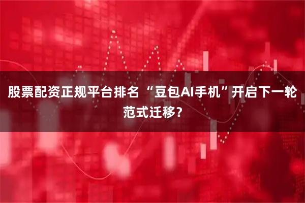 股票配资正规平台排名 “豆包AI手机”开启下一轮范式迁移？