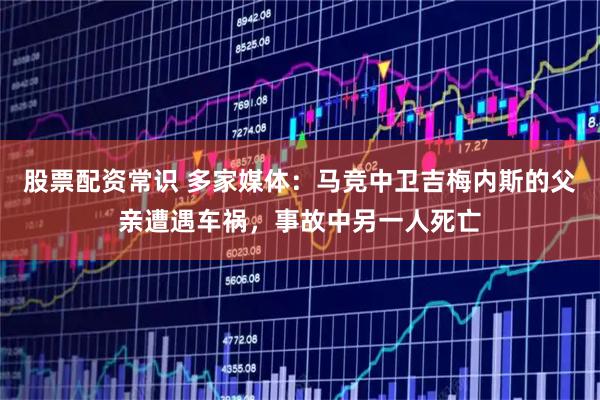 股票配资常识 多家媒体：马竞中卫吉梅内斯的父亲遭遇车祸，事故中另一人死亡
