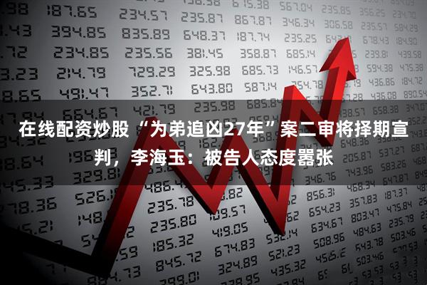 在线配资炒股 “为弟追凶27年”案二审将择期宣判，李海玉：被告人态度嚣张
