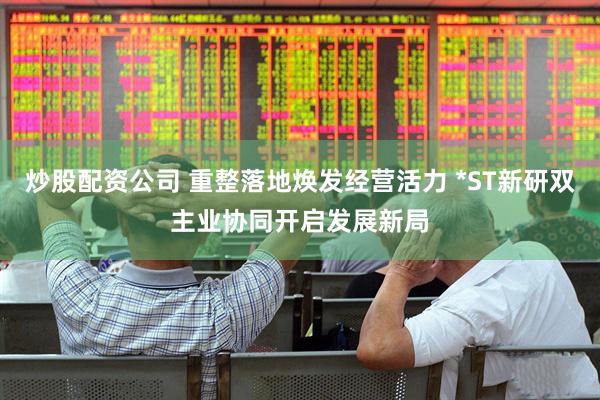 炒股配资公司 重整落地焕发经营活力 *ST新研双主业协同开启发展新局