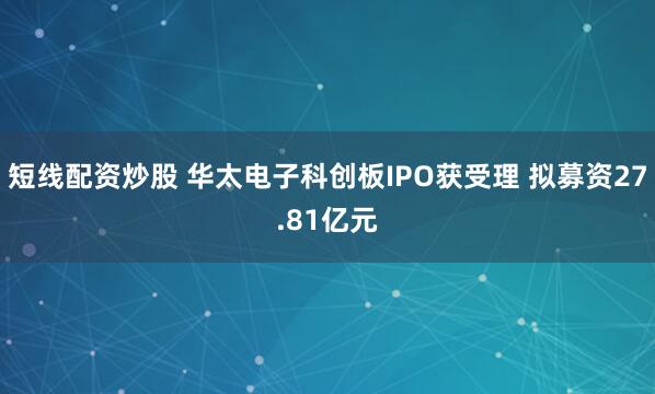 短线配资炒股 华太电子科创板IPO获受理 拟募资27.81亿元