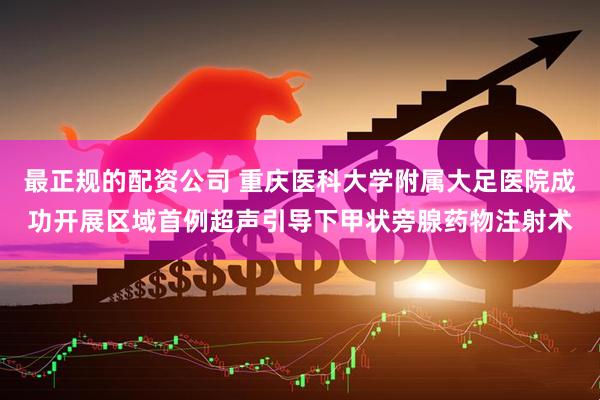 最正规的配资公司 重庆医科大学附属大足医院成功开展区域首例超声引导下甲状旁腺药物注射术