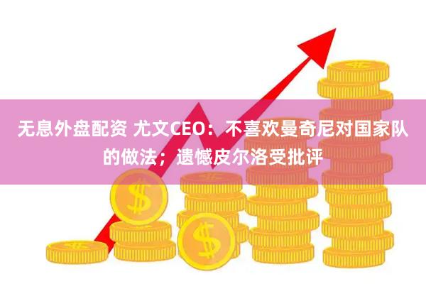 无息外盘配资 尤文CEO：不喜欢曼奇尼对国家队的做法；遗憾皮尔洛受批评